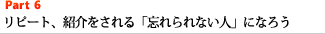 Part6 リピート、紹介をされる「忘れられない人」になろう
